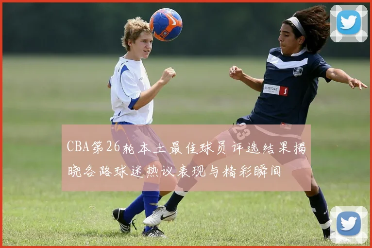 CBA第26轮本土最佳球员评选结果揭晓各路球迷热议表现与精彩瞬间