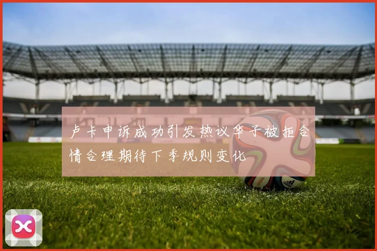 卢卡申诉成功引发热议华子被拒合情合理期待下季规则变化