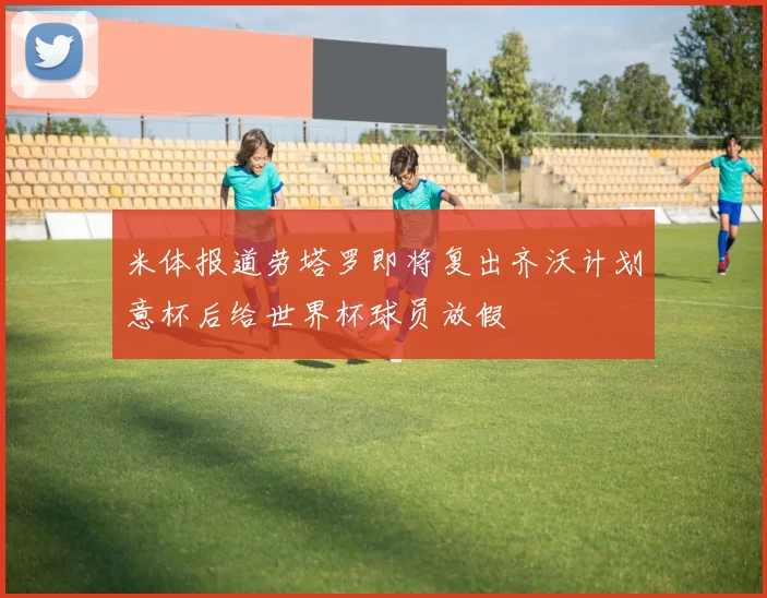 米体报道劳塔罗即将复出齐沃计划意杯后给世界杯球员放假
