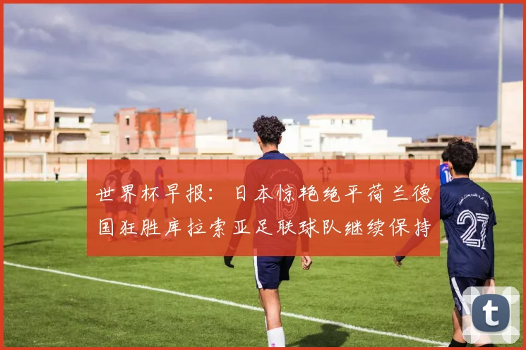 世界杯早报：日本惊艳绝平荷兰德国狂胜库拉索亚足联球队继续保持不败