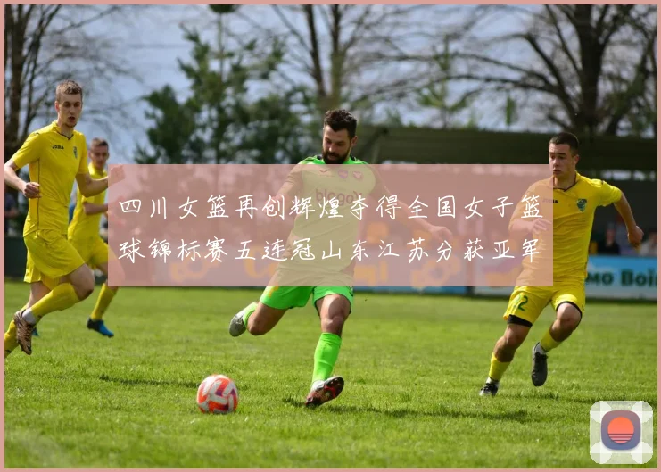四川女篮再创辉煌夺得全国女子篮球锦标赛五连冠山东江苏分获亚军季军荣誉