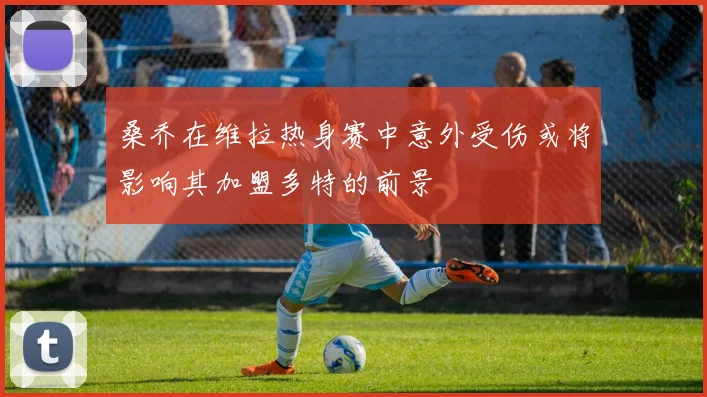 桑乔在维拉热身赛中意外受伤或将影响其加盟多特的前景