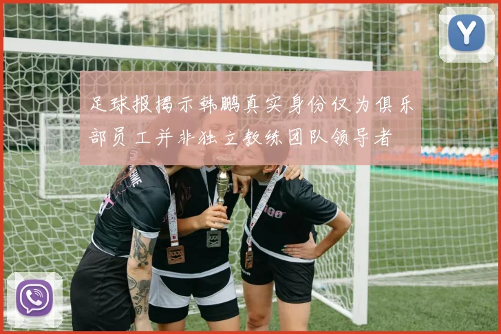足球报揭示韩鹏真实身份仅为俱乐部员工并非独立教练团队领导者