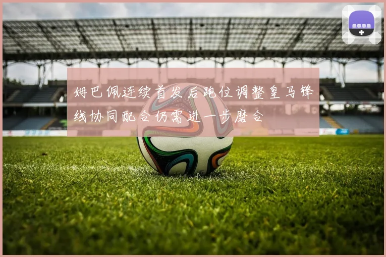 姆巴佩连续首发后跑位调整皇马锋线协同配合仍需进一步磨合