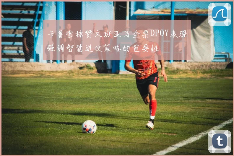 卡鲁索称赞文班亚马全票DPOY表现强调智慧进攻策略的重要性