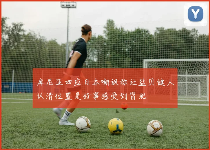 库尼亚回应日本嘲讽称让盐贝健人认清位置是好事感受到冒犯