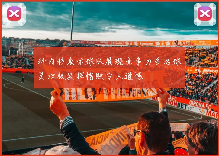 科内特表示球队展现竞争力多名球员积极发挥惜败令人遗憾