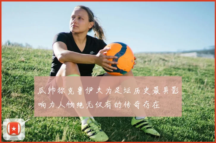 瓜帅称克鲁伊夫为足坛历史最具影响力人物绝无仅有的传奇存在