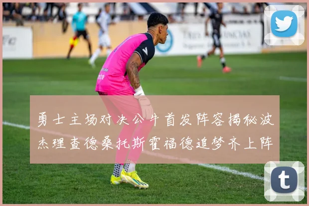 勇士主场对决公牛首发阵容揭秘波杰理查德桑托斯霍福德追梦齐上阵