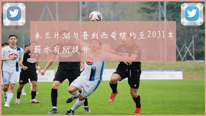 米兰计划与普利西奇续约至2031年薪水有所提升