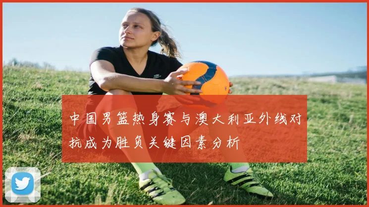 中国男篮热身赛与澳大利亚外线对抗成为胜负关键因素分析