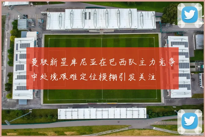 曼联新星库尼亚在巴西队主力竞争中处境艰难定位模糊引发关注