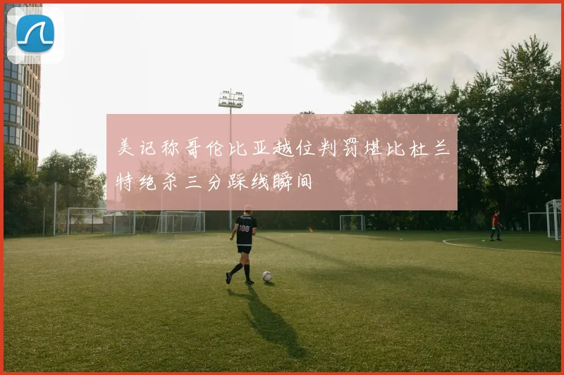 美记称哥伦比亚越位判罚堪比杜兰特绝杀三分踩线瞬间