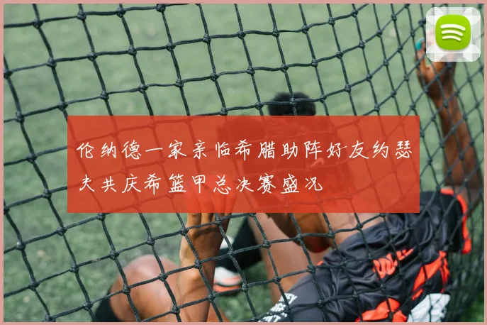 伦纳德一家亲临希腊助阵好友约瑟夫共庆希篮甲总决赛盛况