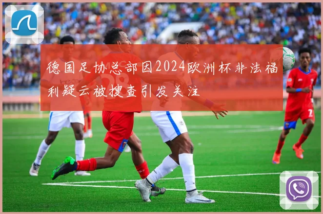德国足协总部因2024欧洲杯非法福利疑云被搜查引发关注