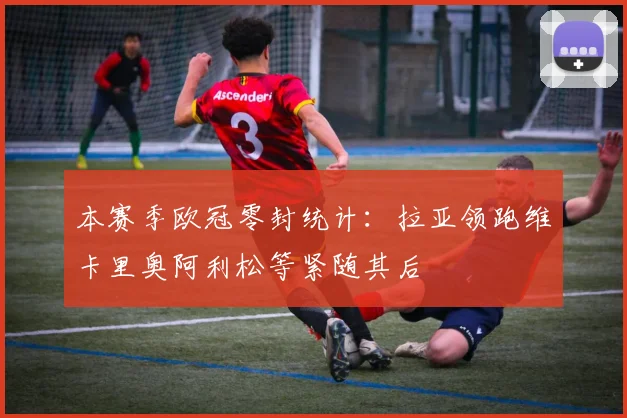本赛季欧冠零封统计：拉亚领跑维卡里奥阿利松等紧随其后