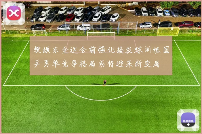 樊振东全运会前强化接发球训练国乒男单竞争格局或将迎来新变局