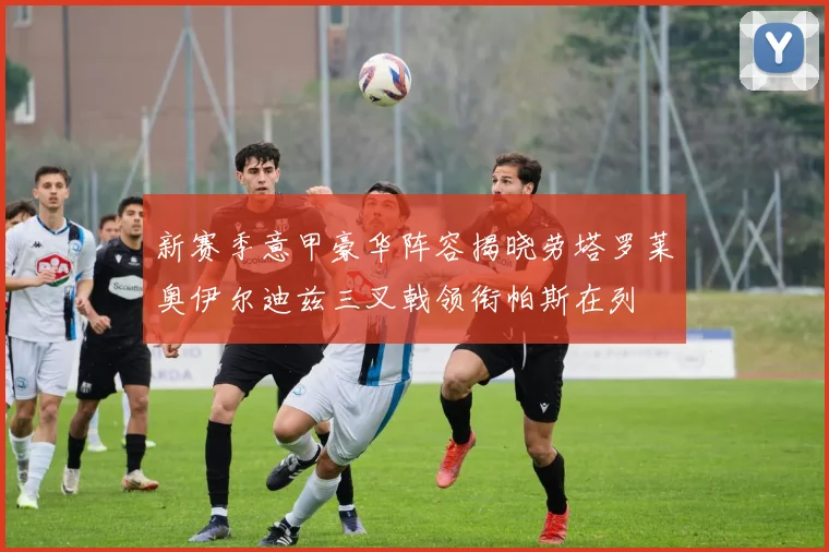 新赛季意甲豪华阵容揭晓劳塔罗莱奥伊尔迪兹三叉戟领衔帕斯在列