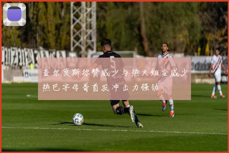 查尔莫斯称赞威少与热火组合威少热巴字母哥首发冲击力强劲