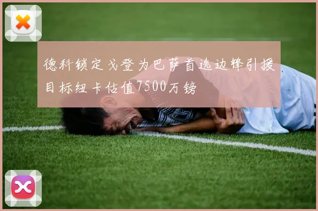 德科锁定戈登为巴萨首选边锋引援目标纽卡估值7500万镑