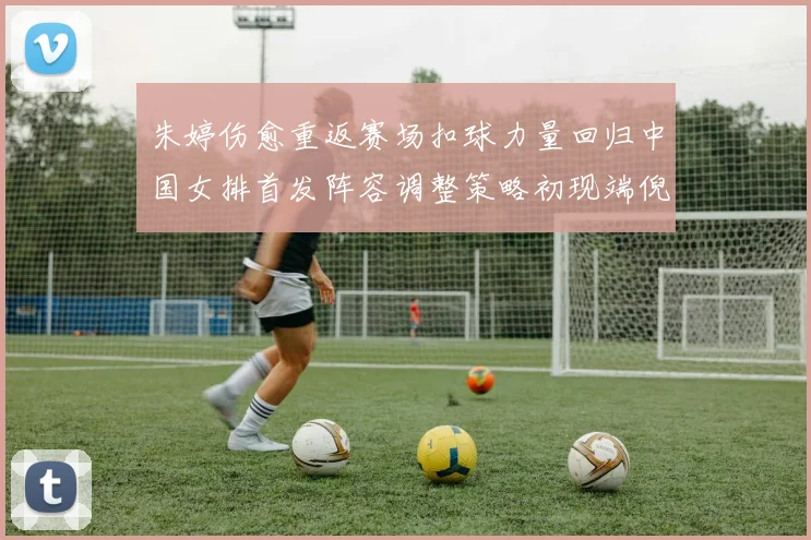 朱婷伤愈重返赛场扣球力量回归中国女排首发阵容调整策略初现端倪