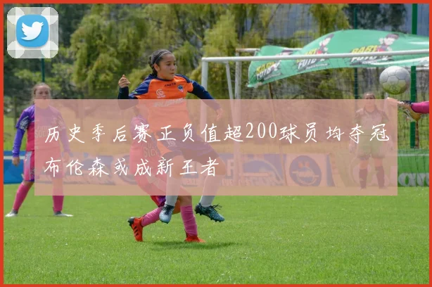 历史季后赛正负值超200球员均夺冠布伦森或成新王者