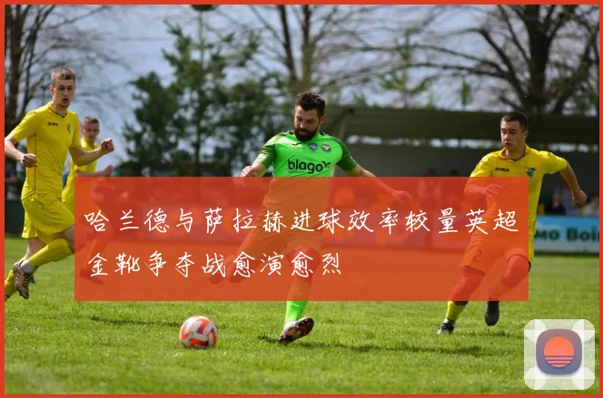 哈兰德与萨拉赫进球效率较量英超金靴争夺战愈演愈烈