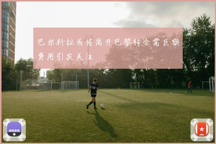 巴尔科拉或将离开巴黎转会需巨额费用引发关注