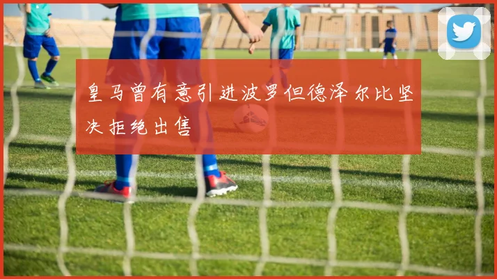 皇马曾有意引进波罗但德泽尔比坚决拒绝出售