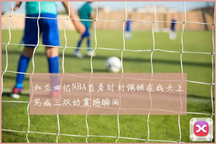 加兰回忆NBA首秀时刻佩顿在我头上完成三双的震撼瞬间
