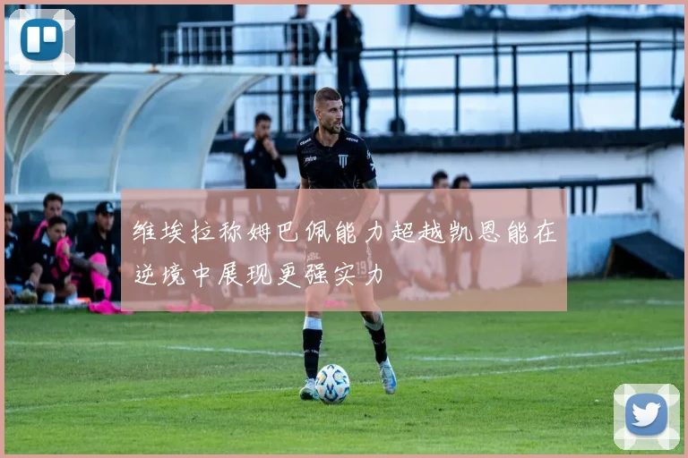 维埃拉称姆巴佩能力超越凯恩能在逆境中展现更强实力