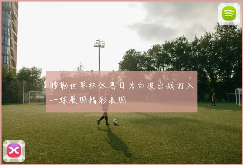 穆勒世界杯休息日为白浪出战打入一球展现精彩表现