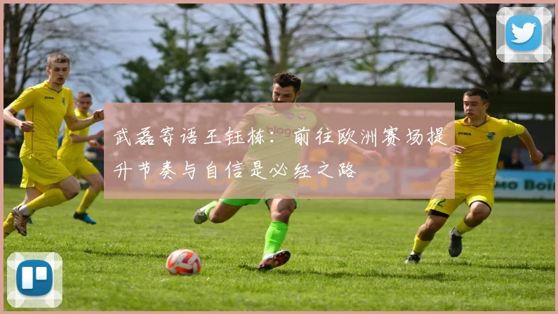 武磊寄语王钰栋:前往欧洲赛场提升节奏与自信是必经之路