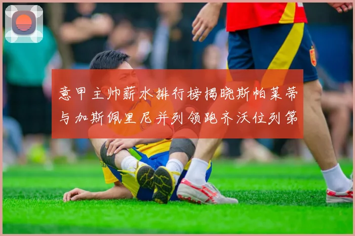 意甲主帅薪水排行榜揭晓斯帕莱蒂与加斯佩里尼并列领跑齐沃位列第六