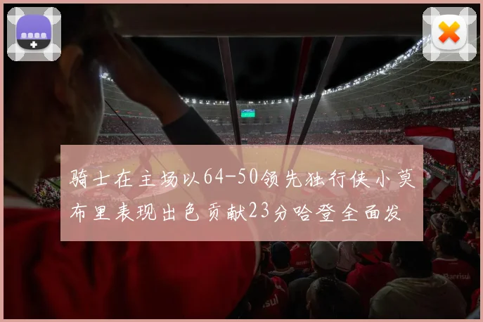 骑士在主场以64-50领先独行侠小莫布里表现出色贡献23分哈登全面发挥助攻6次