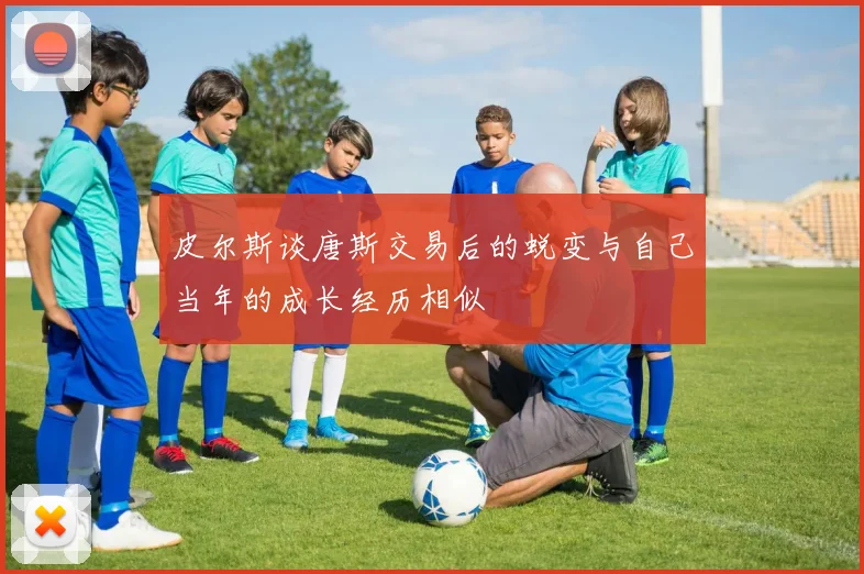 皮尔斯谈唐斯交易后的蜕变与自己当年的成长经历相似