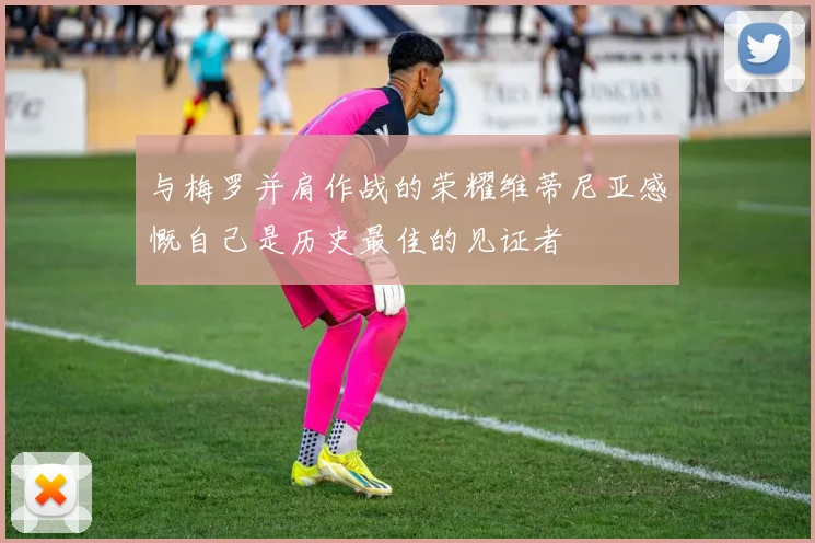 与梅罗并肩作战的荣耀维蒂尼亚感慨自己是历史最佳的见证者